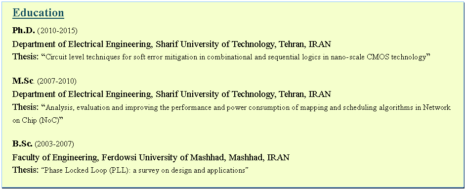 Text Box: EducationPh.D. ( 2010-2015)Department of Electrical Engineering, Sharif University of Technology, Tehran, IRANThesis: Circuit level techniques for soft error mitigation in combinational and sequential logics in nano-scale CMOS technologyM.Sc. (2007-2010)Department of Electrical Engineering, Sharif University of Technology, Tehran, IRANThesis: Analysis, evaluation and improving the performance and power consumption of mapping and scheduling algorithms in Network on Chip (NoC)B.Sc. (2003-2007)Faculty of Engineering, Ferdowsi University of Mashhad, Mashhad, IRANThesis: Phase Locked Loop (PLL): a survey on design and applications