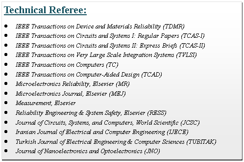 Text Box: Technical Referee:IEEE Transactions on Device and Materials Reliability (TDMR)IEEE Transactions on Circuits and Systems I: Regular Papers (TCAS-I)IEEE Transactions on Circuits and Systems II: Express Briefs (TCAS-II)IEEE Transactions on Very Large Scale Integration Systems (TVLSI)IEEE Transactions on Computers (TC)IEEE Transactions on Computer-Aided Design (TCAD)Microelectronics Reliability, Elsevier (MR)Microelectronics Journal, Elsevier (MEJ)Measurement, ElsevierReliability Engineering & System Safety, Elsevier (RESS)Journal of Circuits, Systems, and Computers, World Scientific (JCSC)Iranian Journal of Electrical and Computer Engineering (IJECE)Turkish Journal of Electrical Engineering & Computer Sciences (TUBITAK) Journal of Nanoelectronics and Optoelectronics (JNO)